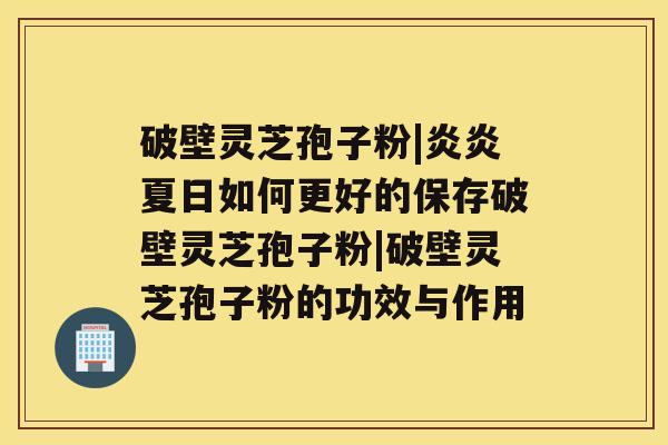 破壁灵芝孢子粉|炎炎夏日如何更好的保存破壁灵芝孢子粉|破壁灵芝孢子粉的功效与作用