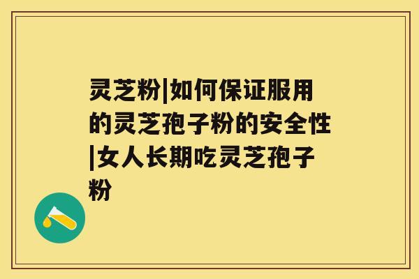 灵芝粉|如何保证服用的灵芝孢子粉的安全性|女人长期吃灵芝孢子粉