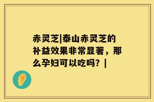 赤灵芝|泰山赤灵芝的补益效果非常显著，那么孕妇可以吃吗？|