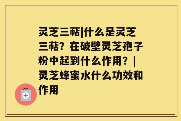 灵芝三萜|什么是灵芝三萜？在破壁灵芝孢子粉中起到什么作用？|灵芝蜂蜜水什么功效和作用