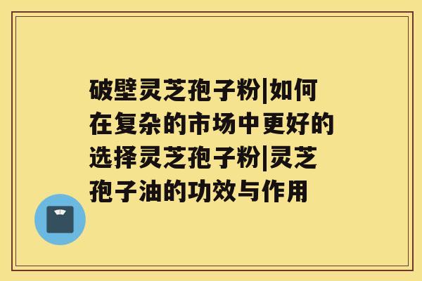 破壁灵芝孢子粉|如何在复杂的市场中更好的选择灵芝孢子粉|灵芝孢子油的功效与作用