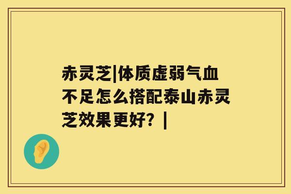 赤灵芝|体质虚弱气不足怎么搭配泰山赤灵芝效果更好？|