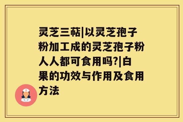 灵芝三萜|以灵芝孢子粉加工成的灵芝孢子粉人人都可食用吗?|白果的功效与作用及食用方法