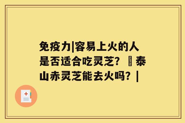 免疫力|容易上火的人是否适合吃灵芝？​泰山赤灵芝能去火吗？|