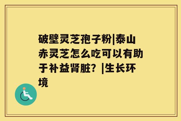 破壁灵芝孢子粉|泰山赤灵芝怎么吃可以有助于补益脏？|生长环境