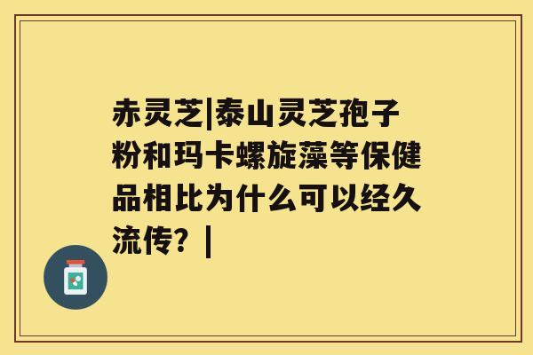 赤灵芝|泰山灵芝孢子粉和玛卡螺旋藻等保健品相比为什么可以经久流传？|