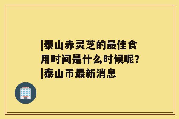 |泰山赤灵芝的佳食用时间是什么时候呢？|泰山币新消息