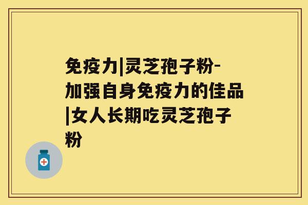 免疫力|灵芝孢子粉-加强自身免疫力的佳品|女人长期吃灵芝孢子粉 免疫力|灵芝孢子粉-加强自身免疫力的佳品|女人长期吃灵芝孢子粉