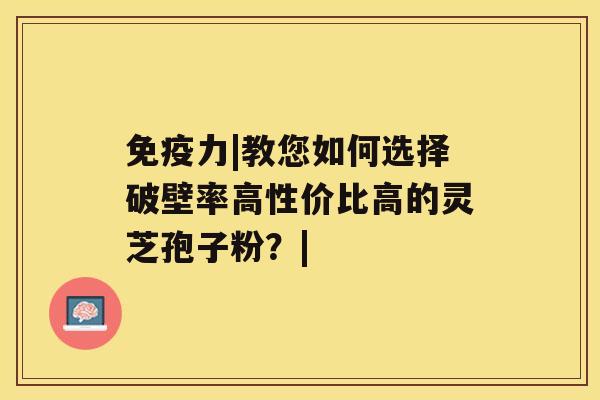 免疫力|教您如何选择破壁率高性价比高的灵芝孢子粉？|