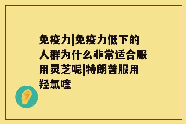 免疫力|免疫力低下的人群为什么非常适合服用灵芝呢|特朗普服用羟氯喹