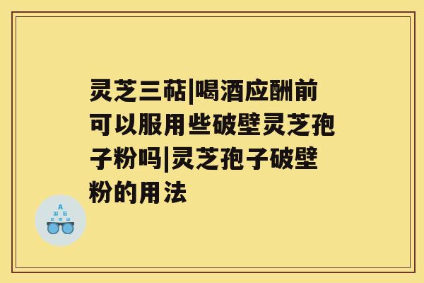 灵芝三萜|喝酒应酬前可以服用些破壁灵芝孢子粉吗|灵芝孢子破壁粉的用法