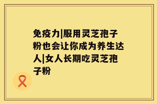 免疫力|服用灵芝孢子粉也会让你成为养生达人|女人长期吃灵芝孢子粉