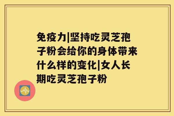 免疫力|坚持吃灵芝孢子粉会给你的身体带来什么样的变化|女人长期吃灵芝孢子粉