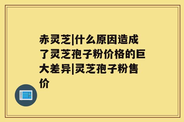 赤灵芝|什么原因造成了灵芝孢子粉价格的巨大差异|灵芝孢子粉售价