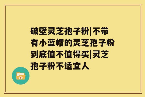 破壁灵芝孢子粉|不带有小蓝帽的灵芝孢子粉到底值不值得买|灵芝孢子粉不适宜人