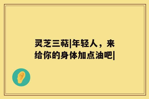 灵芝三萜|年轻人，来给你的身体加点油吧|