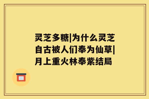 灵芝多糖|为什么灵芝自古被人们奉为仙草|月上重火林奉紫结局