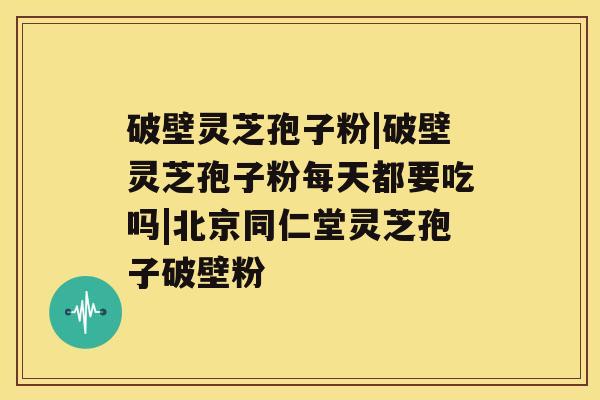 破壁灵芝孢子粉|破壁灵芝孢子粉每天都要吃吗|北京同仁堂灵芝孢子破壁粉