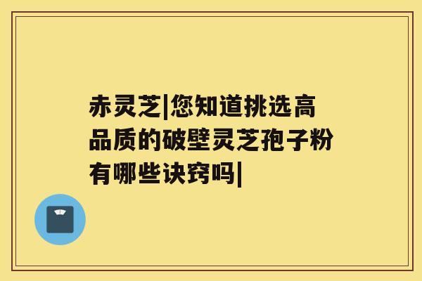 赤灵芝|您知道挑选高品质的破壁灵芝孢子粉有哪些诀窍吗|