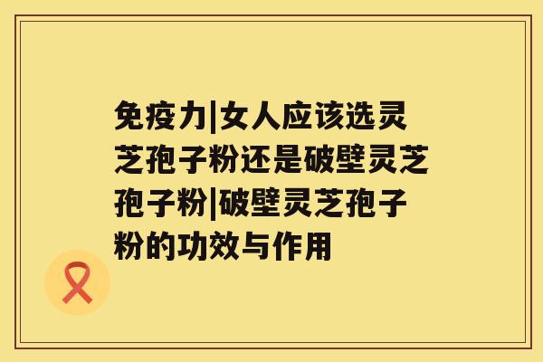 免疫力|女人应该选灵芝孢子粉还是破壁灵芝孢子粉|破壁灵芝孢子粉的功效与作用