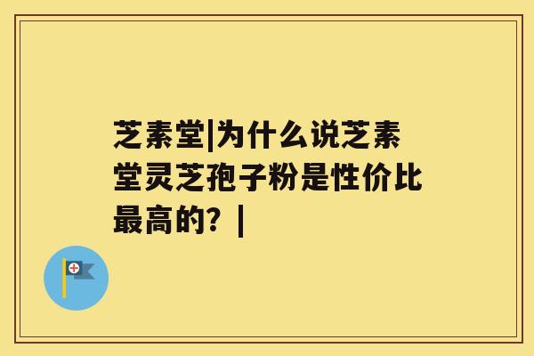 芝素堂|为什么说芝素堂灵芝孢子粉是性价比高的？|