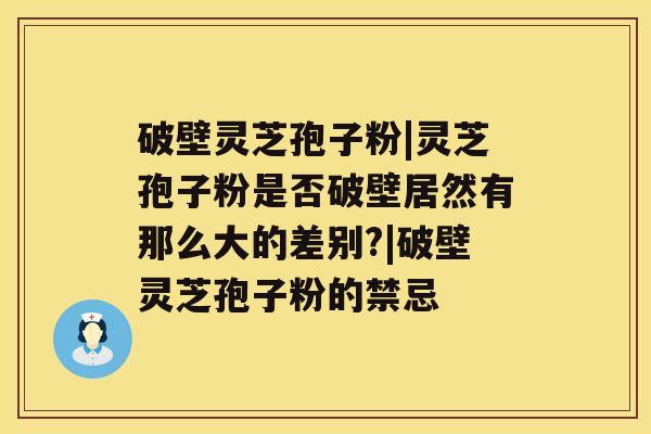 破壁灵芝孢子粉|灵芝孢子粉是否破壁居然有那么大的差别?|破壁灵芝孢子粉的禁忌