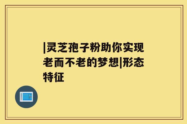 |灵芝孢子粉助你实现老而不老的梦想|形态特征