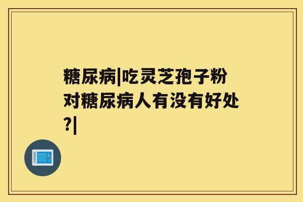 糖尿病|吃灵芝孢子粉对糖尿病人有没有好处?| 糖尿病|吃灵芝孢子粉对糖尿病人有没有好处?|