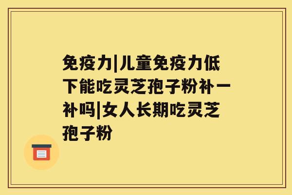 免疫力|儿童免疫力低下能吃灵芝孢子粉补一补吗|女人长期吃灵芝孢子粉 免疫力|儿童免疫力低下能吃灵芝孢子粉补一补吗|女人长期吃灵芝孢子粉