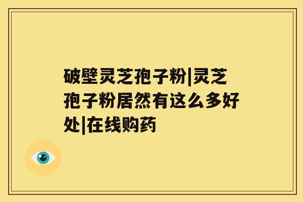 破壁灵芝孢子粉|灵芝孢子粉居然有这么多好处|在线购药 破壁灵芝孢子粉|灵芝孢子粉居然有这么多好处|在线购药