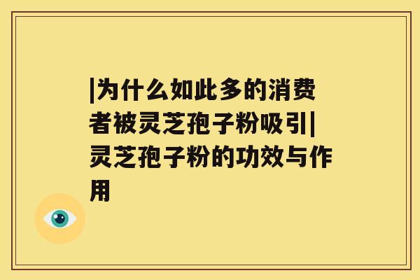 |为什么如此多的消费者被灵芝孢子粉吸引|灵芝孢子粉的功效与作用