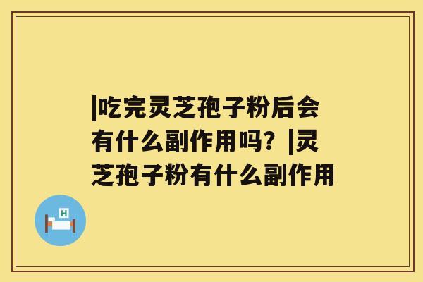 |吃完灵芝孢子粉后会有什么副作用吗？|灵芝孢子粉有什么副作用