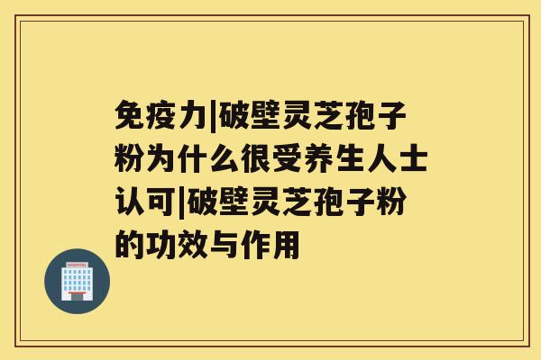 免疫力|破壁灵芝孢子粉为什么很受养生人士认可|破壁灵芝孢子粉的功效与作用