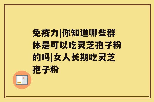 免疫力|你知道哪些群体是可以吃灵芝孢子粉的吗|女人长期吃灵芝孢子粉