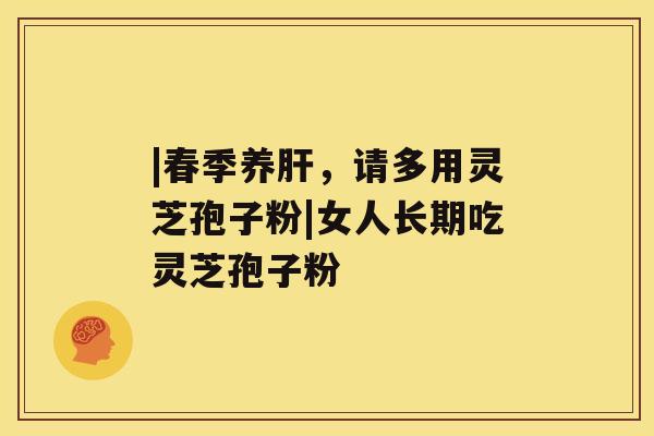 |春季养，请多用灵芝孢子粉|女人长期吃灵芝孢子粉