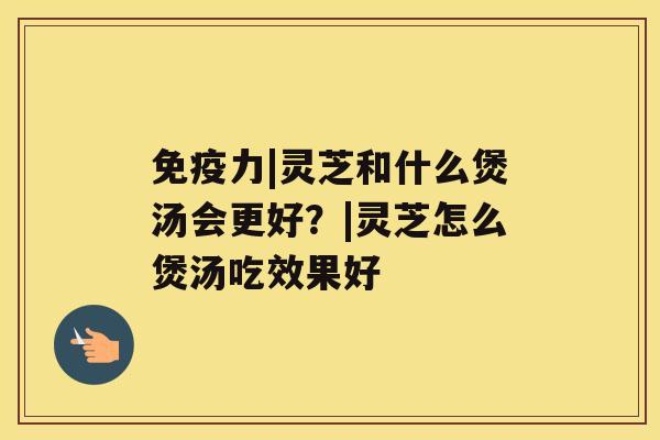 免疫力|灵芝和什么煲汤会更好？|灵芝怎么煲汤吃效果好