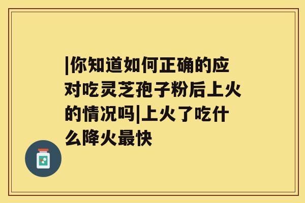 |你知道如何正确的应对吃灵芝孢子粉后上火的情况吗|上火了吃什么降火快