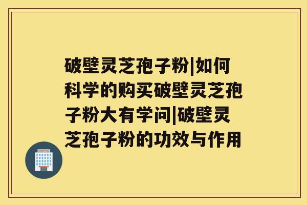 破壁灵芝孢子粉|如何科学的购买破壁灵芝孢子粉大有学问|破壁灵芝孢子粉的功效与作用