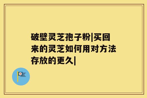 破壁灵芝孢子粉|买回来的灵芝如何用对方法存放的更久| 破壁灵芝孢子粉|买回来的灵芝如何用对方法存放的更久|