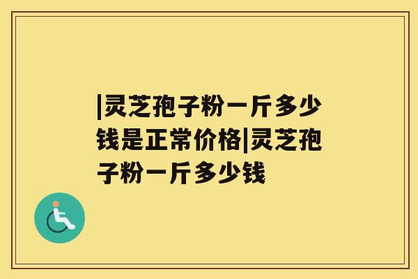 |灵芝孢子粉一斤多少钱是正常价格|灵芝孢子粉一斤多少钱