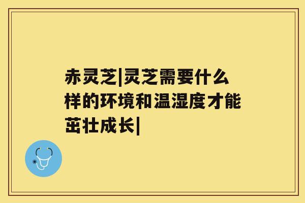 赤灵芝|灵芝需要什么样的环境和温湿度才能茁壮成长|