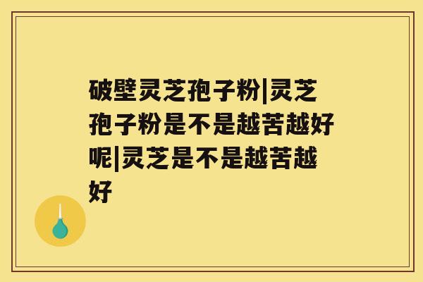 破壁灵芝孢子粉|灵芝孢子粉是不是越苦越好呢|灵芝是不是越苦越好