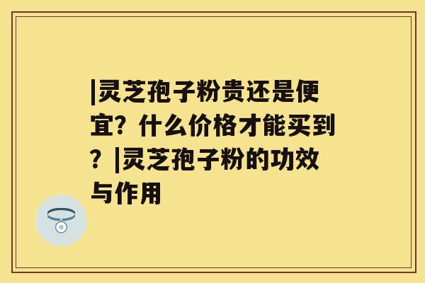 |灵芝孢子粉贵还是便宜？什么价格才能买到？|灵芝孢子粉的功效与作用