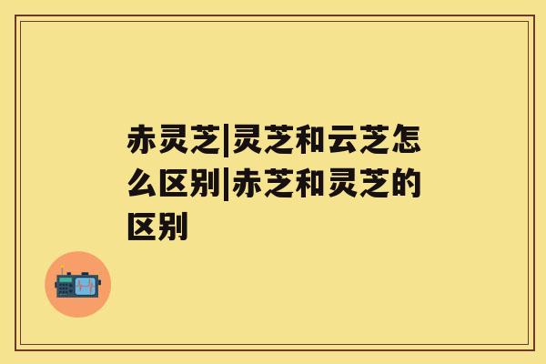 赤灵芝|灵芝和云芝怎么区别|赤芝和灵芝的区别