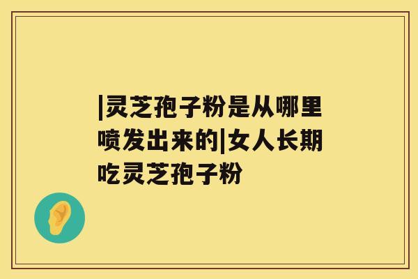 |灵芝孢子粉是从哪里喷发出来的|女人长期吃灵芝孢子粉 |灵芝孢子粉是从哪里喷发出来的|女人长期吃灵芝孢子粉