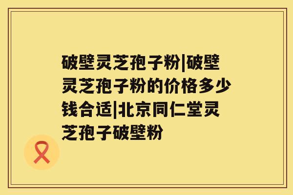 破壁灵芝孢子粉|破壁灵芝孢子粉的价格多少钱合适|北京同仁堂灵芝孢子破壁粉