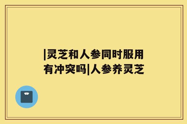 |灵芝和人参同时服用有冲突吗|人参养灵芝