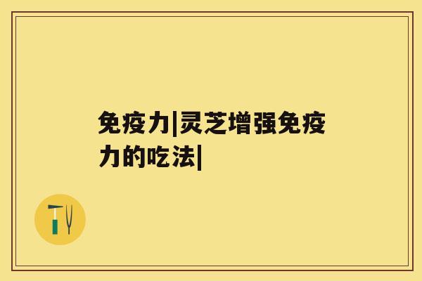 免疫力|灵芝增强免疫力的吃法| 免疫力|灵芝增强免疫力的吃法|