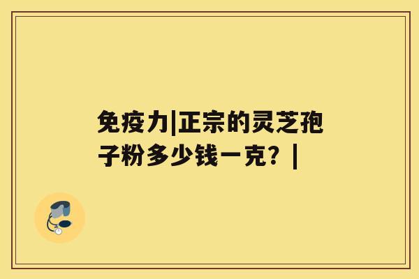 免疫力|正宗的灵芝孢子粉多少钱一克？|