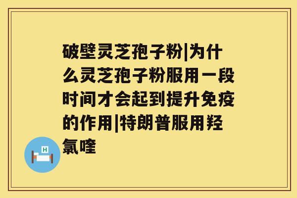 破壁灵芝孢子粉|为什么灵芝孢子粉服用一段时间才会起到提升免疫的作用|特朗普服用羟氯喹